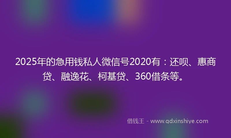 2025年的急用钱私人微信号2020有：还呗、惠商贷、融逸花、柯基贷、360借条等。