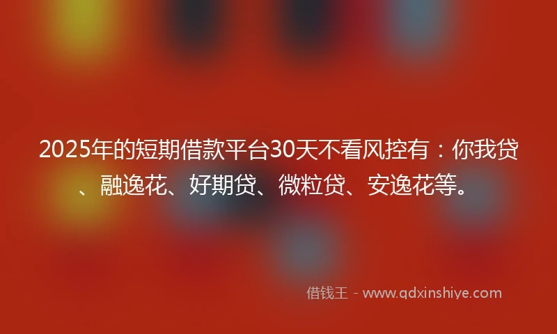 2025年的短期借款平台30天不看风控有：你我贷、融逸花、好期贷、微粒贷、安逸花等。