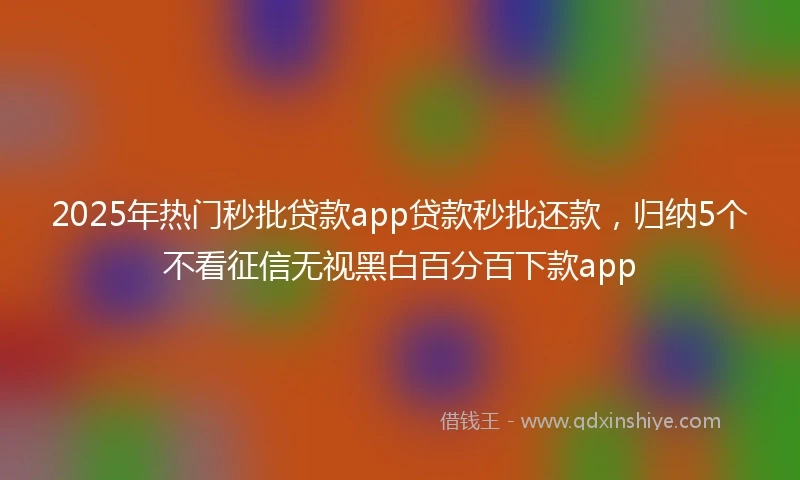 2025年热门秒批贷款app贷款秒批还款，归纳5个不看征信无视黑白百分百下款app