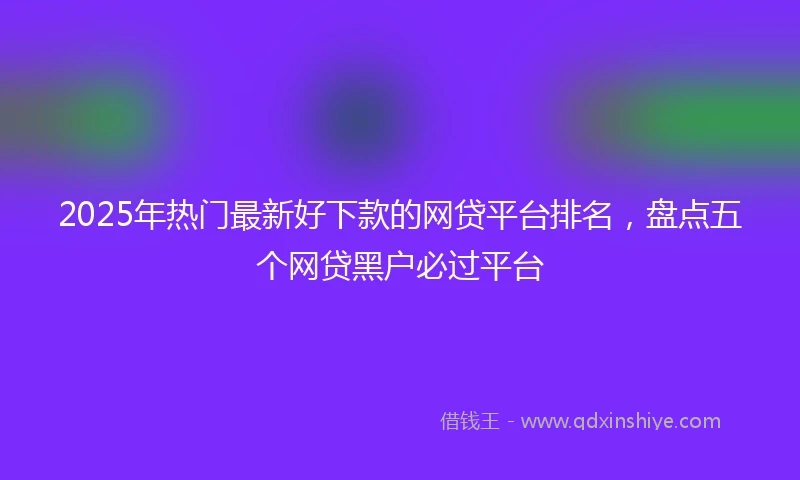 2025年热门最新好下款的网贷平台排名，盘点五个网贷黑户必过平台