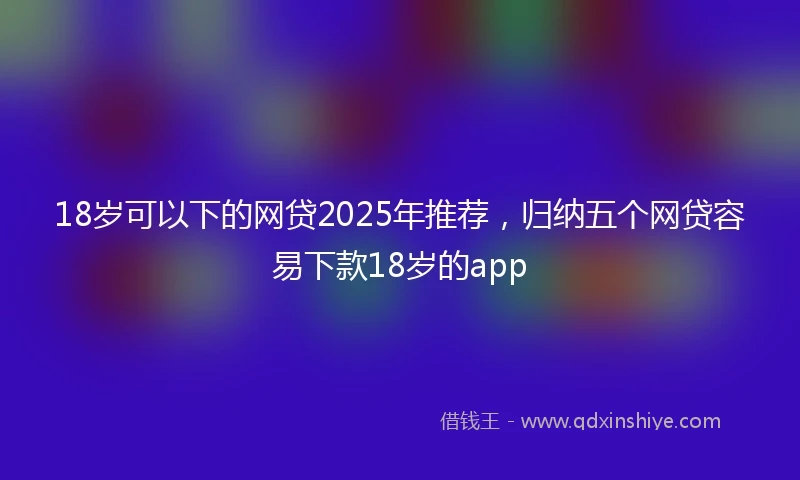 18岁可以下的网贷2025年推荐，归纳五个网贷容易下款18岁的app