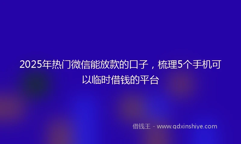 2025年热门微信能放款的口子，梳理5个手机可以临时借钱的平台