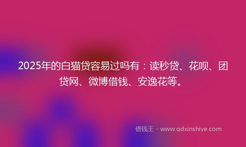 2025年的白猫贷容易过吗有：读秒贷、花呗、团贷网、微博借钱、安逸花等。