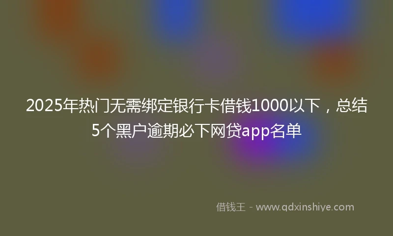 2025年热门无需绑定银行卡借钱1000以下，总结5个黑户逾期必下网贷app名单
