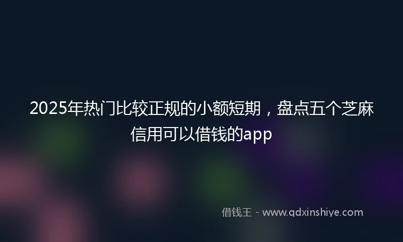 2025年热门比较正规的小额短期，盘点五个芝麻信用可以借钱的app