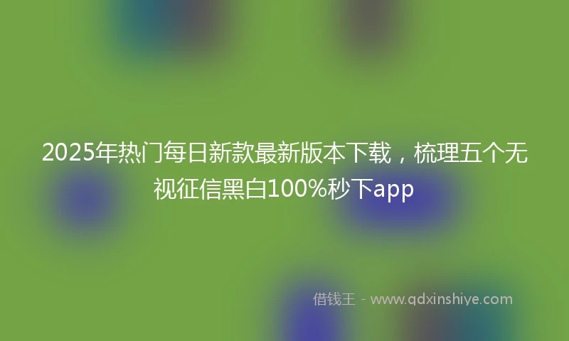 2025年热门每日新款最新版本下载，梳理五个无视征信黑白100%秒下app
