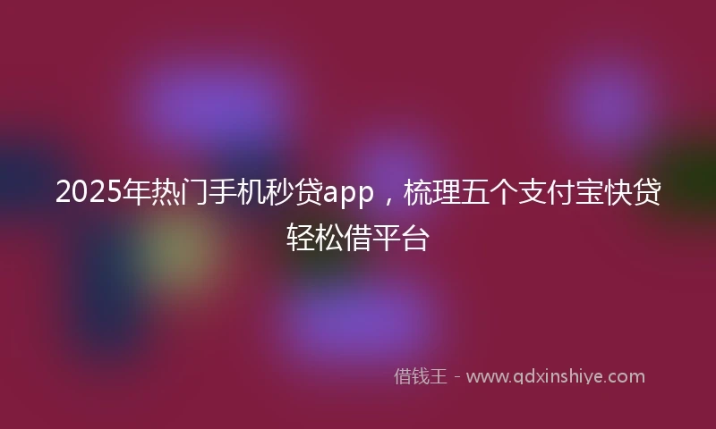 2025年热门手机秒贷app，梳理五个支付宝快贷轻松借平台