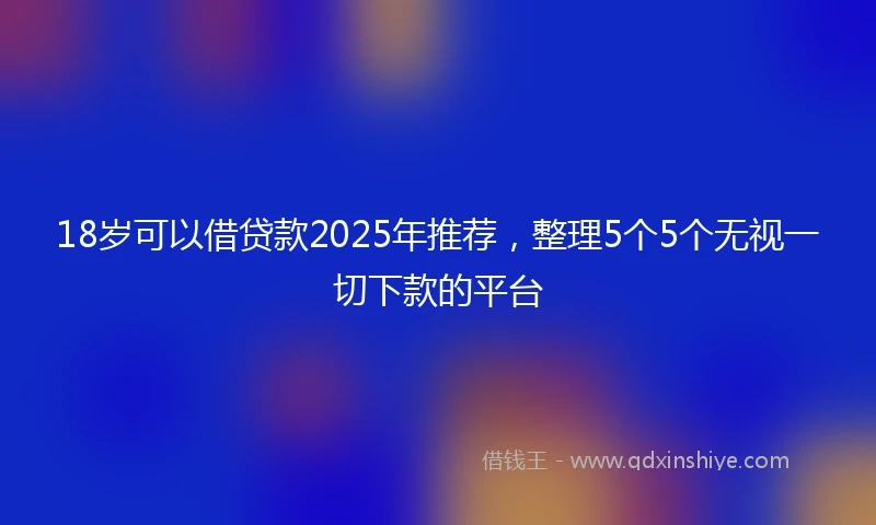 18岁可以借贷款2025年推荐，整理5个5个无视一切下款的平台