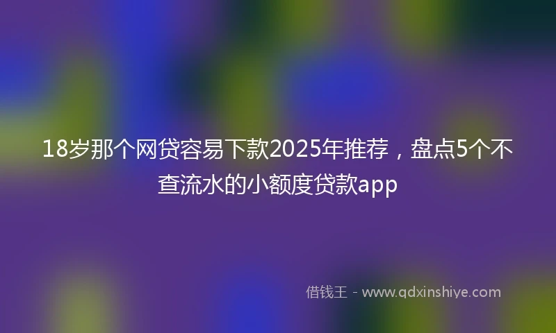 18岁那个网贷容易下款2025年推荐，盘点5个不查流水的小额度贷款app