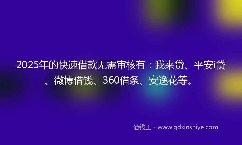 2025年的快速借款无需审核有：我来贷、平安i贷、微博借钱、360借条、安逸花等。