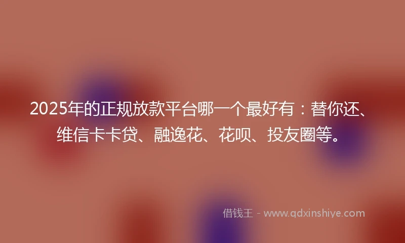 2025年的正规放款平台哪一个最好有：替你还、维信卡卡贷、融逸花、花呗、投友圈等。