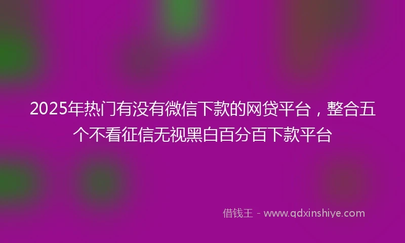 2025年热门有没有微信下款的网贷平台，整合五个不看征信无视黑白百分百下款平台