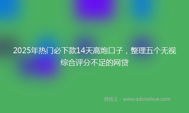 2025年热门必下款14天高炮口子，整理五个无视综合评分不足的网贷