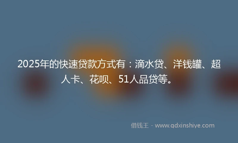2025年的快速贷款方式有：滴水贷、洋钱罐、超人卡、花呗、51人品贷等。