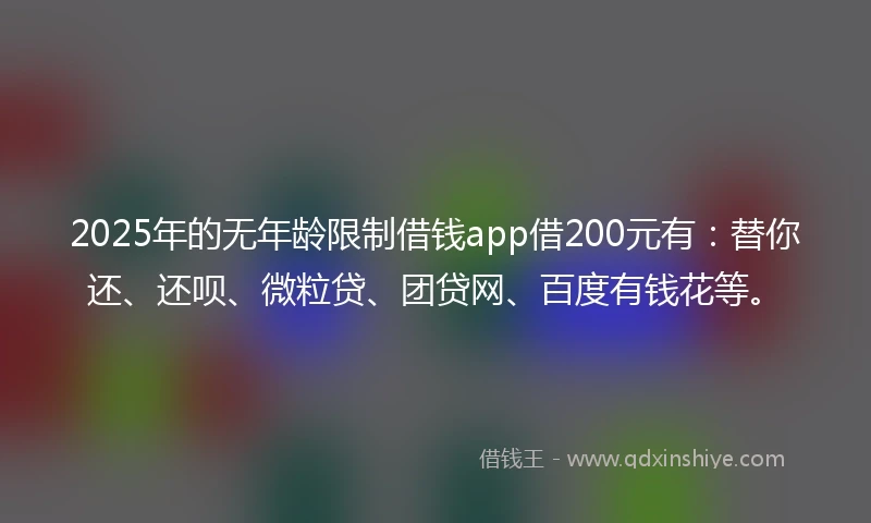 2025年的无年龄限制借钱app借200元有：替你还、还呗、微粒贷、团贷网、百度有钱花等。