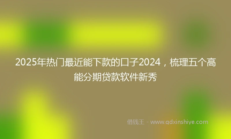 2025年热门最近能下款的口子2024，梳理五个高能分期贷款软件新秀