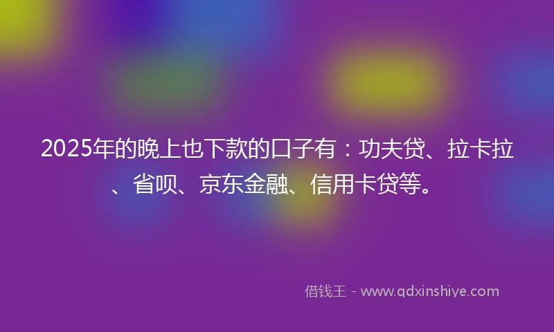 2025年的晚上也下款的口子有：功夫贷、拉卡拉、省呗、京东金融、信用卡贷等。