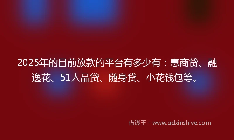 2025年的目前放款的平台有多少有：惠商贷、融逸花、51人品贷、随身贷、小花钱包等。