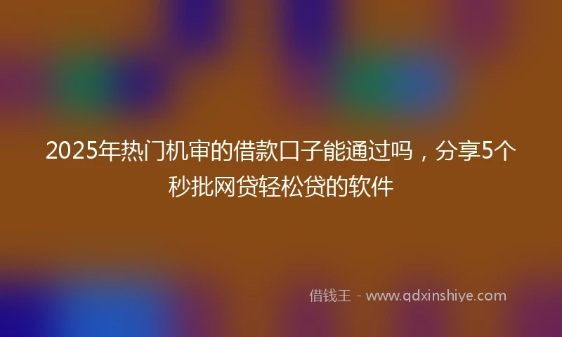2025年热门机审的借款口子能通过吗，分享5个秒批网贷轻松贷的软件