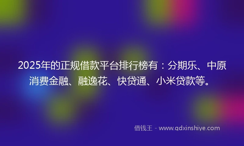 2025年的正规借款平台排行榜有：分期乐、中原消费金融、融逸花、快贷通、小米贷款等。