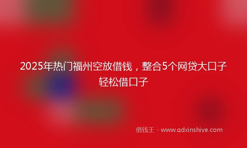 2025年热门福州空放借钱，整合5个网贷大口子轻松借口子