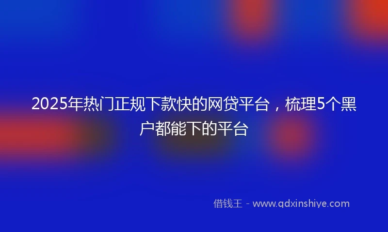 2025年热门正规下款快的网贷平台，梳理5个黑户都能下的平台