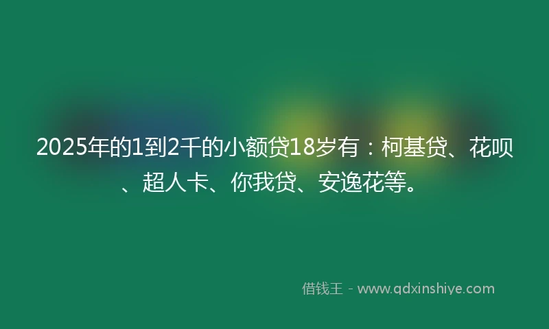 2025年的1到2千的小额贷18岁有：柯基贷、花呗、超人卡、你我贷、安逸花等。