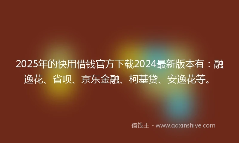 2025年的快用借钱官方下载2024最新版本有：融逸花、省呗、京东金融、柯基贷、安逸花等。