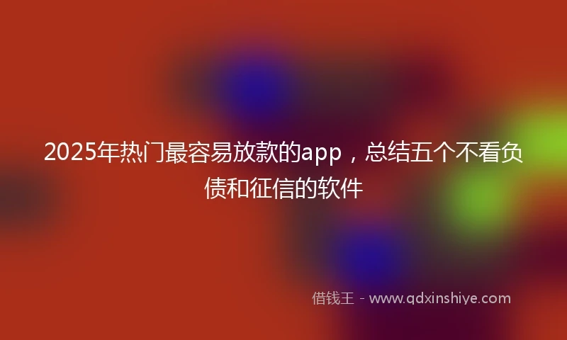 2025年热门最容易放款的app，总结五个不看负债和征信的软件