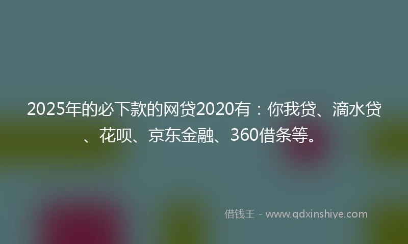 2025年的必下款的网贷2020有：你我贷、滴水贷、花呗、京东金融、360借条等。