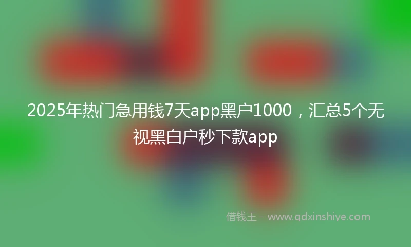 2025年热门急用钱7天app黑户1000，汇总5个无视黑白户秒下款app