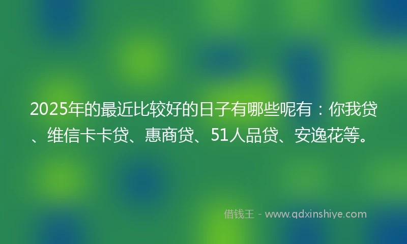 2025年的最近比较好的日子有哪些呢有：你我贷、维信卡卡贷、惠商贷、51人品贷、安逸花等。
