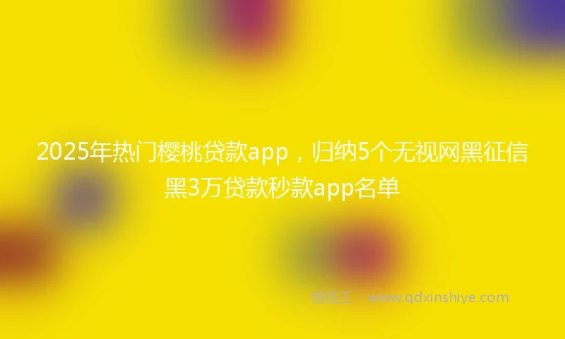2025年热门樱桃贷款app，归纳5个无视网黑征信黑3万贷款秒款app名单