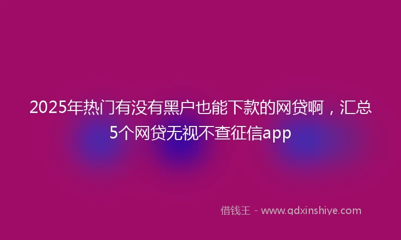 2025年热门有没有黑户也能下款的网贷啊，汇总5个网贷无视不查征信app