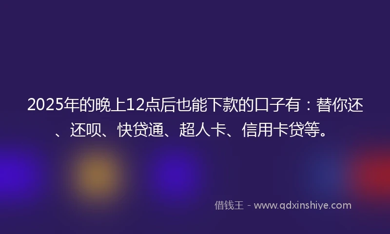 2025年的晚上12点后也能下款的口子有：替你还、还呗、快贷通、超人卡、信用卡贷等。