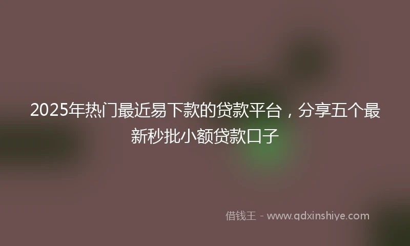 2025年热门最近易下款的贷款平台，分享五个最新秒批小额贷款口子