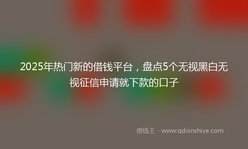 2025年热门新的借钱平台，盘点5个无视黑白无视征信申请就下款的口子