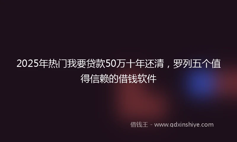 2025年热门我要贷款50万十年还清，罗列五个值得信赖的借钱软件