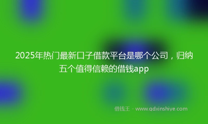 2025年热门最新口子借款平台是哪个公司，归纳五个值得信赖的借钱app