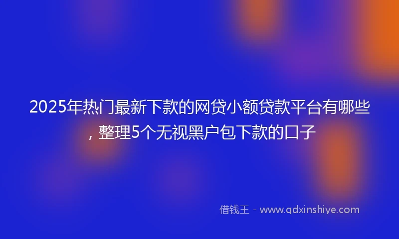 2025年热门最新下款的网贷小额贷款平台有哪些，整理5个无视黑户包下款的口子