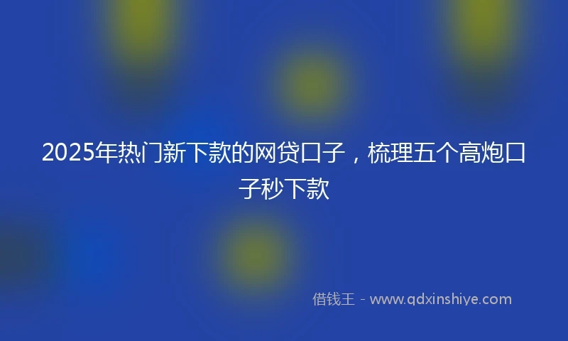2025年热门新下款的网贷口子，梳理五个高炮口子秒下款