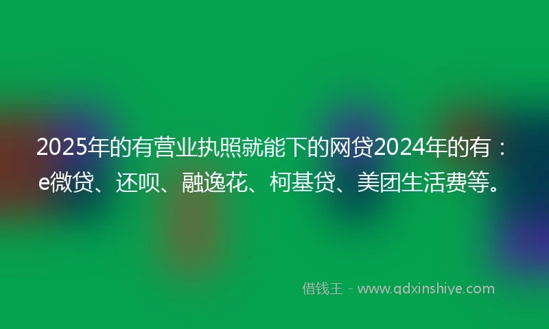 2025年的有营业执照就能下的网贷2024年的有：e微贷、还呗、融逸花、柯基贷、美团生活费等。