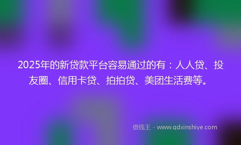 2025年的新贷款平台容易通过的有：人人贷、投友圈、信用卡贷、拍拍贷、美团生活费等。