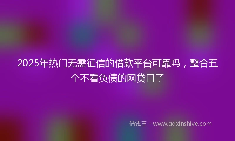 2025年热门无需征信的借款平台可靠吗，整合五个不看负债的网贷口子