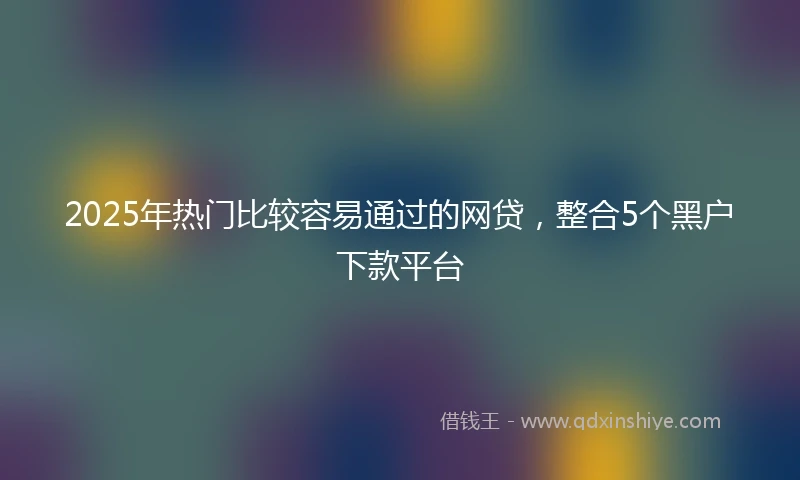 2025年热门比较容易通过的网贷，整合5个黑户下款平台