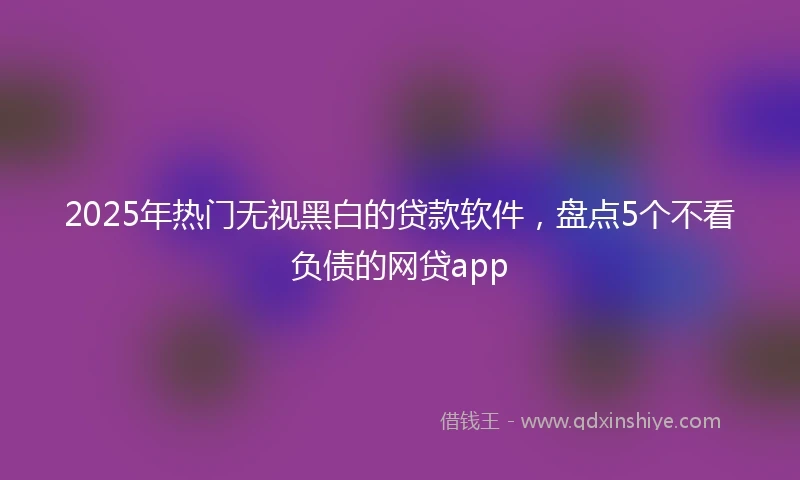 2025年热门无视黑白的贷款软件，盘点5个不看负债的网贷app