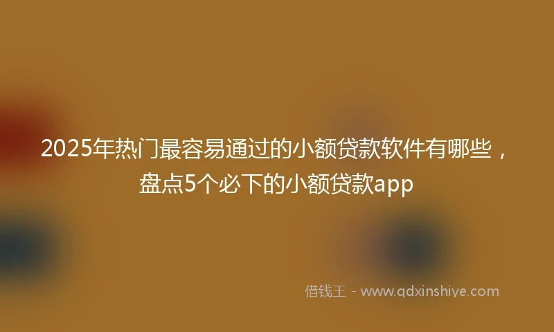 2025年热门最容易通过的小额贷款软件有哪些，盘点5个必下的小额贷款app