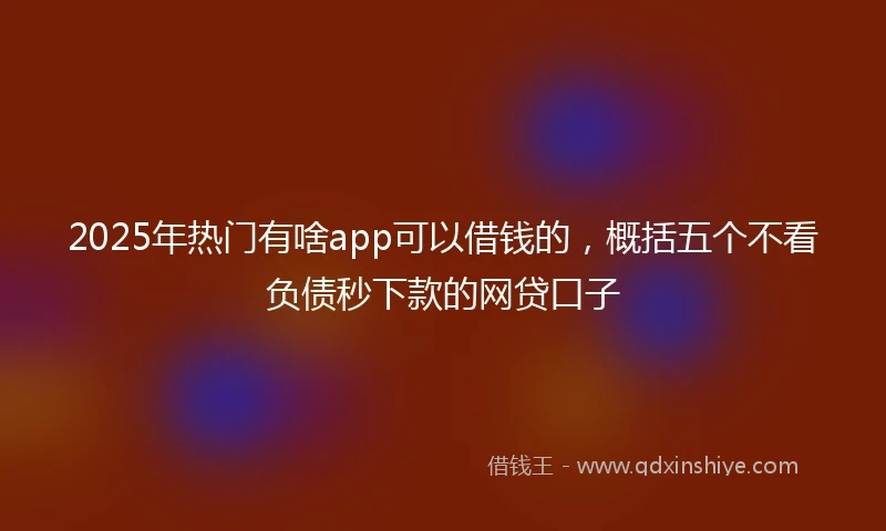 2025年热门有啥app可以借钱的，概括五个不看负债秒下款的网贷口子