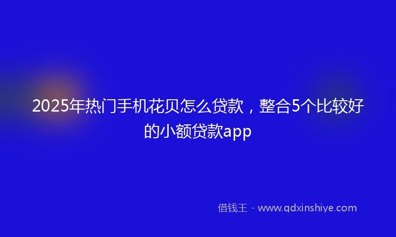 2025年热门手机花贝怎么贷款，整合5个比较好的小额贷款app