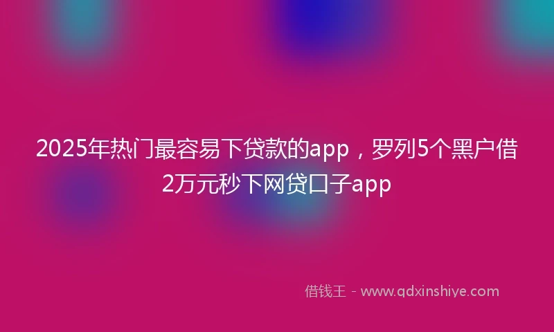 2025年热门最容易下贷款的app，罗列5个黑户借2万元秒下网贷口子app